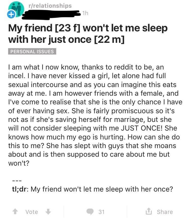 document - rrelationships 31h My friend 23 f won't let me sleep with her just once 22 m Personal Issues I am what I now know, thanks to reddit to be, an incel. I have never kissed a girl, let alone had full sexual intercourse and as you can imagine this e