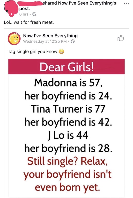 ... d Now I've Seen Everything's post. 6 hrs. Lol.. wait for fresh meat. Now I've Seen Everything Wednesday at Tag single girl you know Dear Girls! Madonna is 57, her boyfriend is 24. Tina Turner is 77 her boyfriend is 42. J Lo is 44 her boyfriend is 28.…