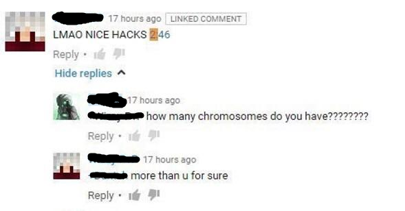 many chromosomes do you have kid - 17 hours ago Linked Comment Lmao Nice Hacks 246 . Hide replies 6 1 7 hours ago how many chromosomes do you have???????? 17 hours ago more than u for sure . 1