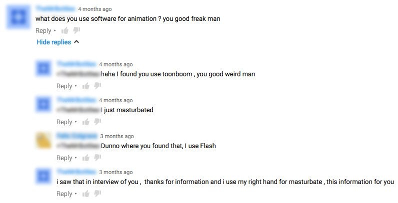 number - 4 months ago what does you use software for animation ? you good freak man . Hide replies 4 months ago haha I found you use toonboom, you good weird man 4 months ago I just masturbated . 1 3 months ago Dunno where you found that, I use Flash . 3 