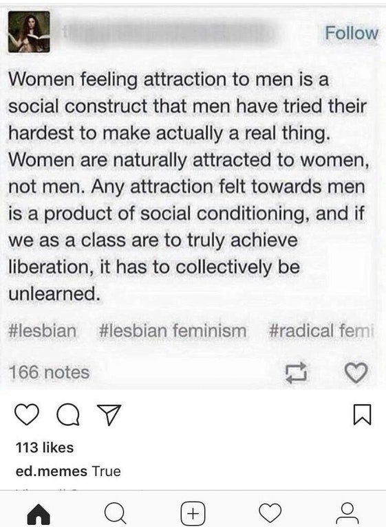 social construct of men - Women feeling attraction to men is a social construct that men have tried their hardest to make actually a real thing. Women are naturally attracted to women, not men. Any attraction felt towards men is a product of social condit
