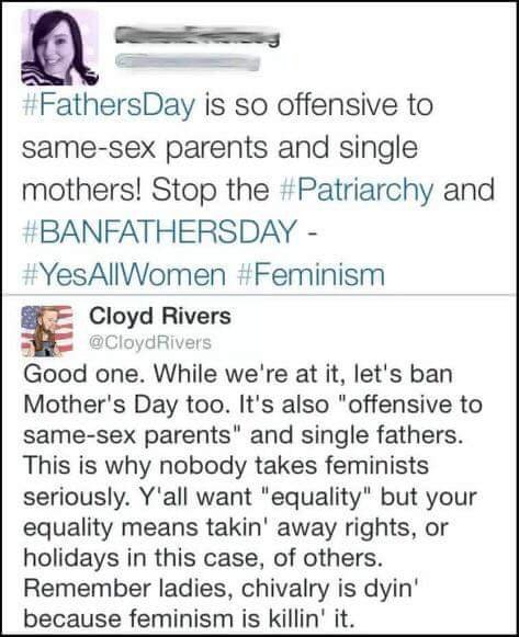 feminist want to ban fathers day - Day is so offensive to samesex parents and single mothers! Stop the and Cloyd Rivers Good one. While we're at it, let's ban Mother's Day too. It's also "offensive to samesex parents" and single fathers. This is why nobod