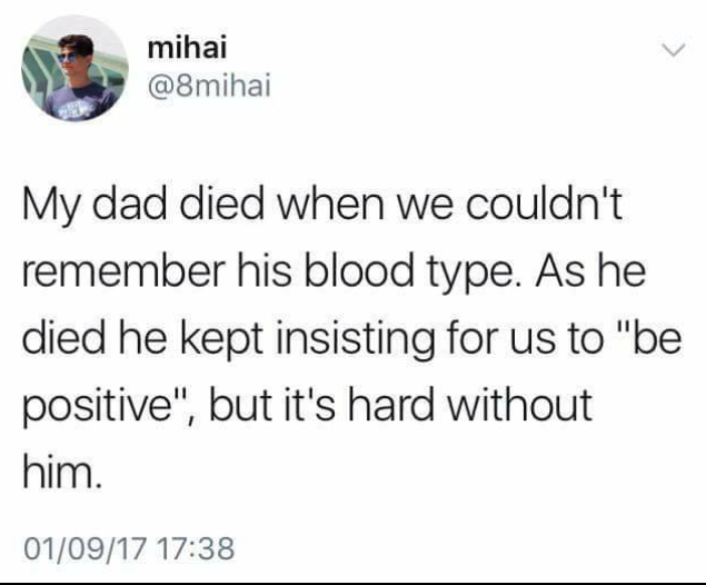 dad be positive - mihai My dad died when we couldn't remember his blood type. As he died he kept insisting for us to "be positive", but it's hard without him. 010917