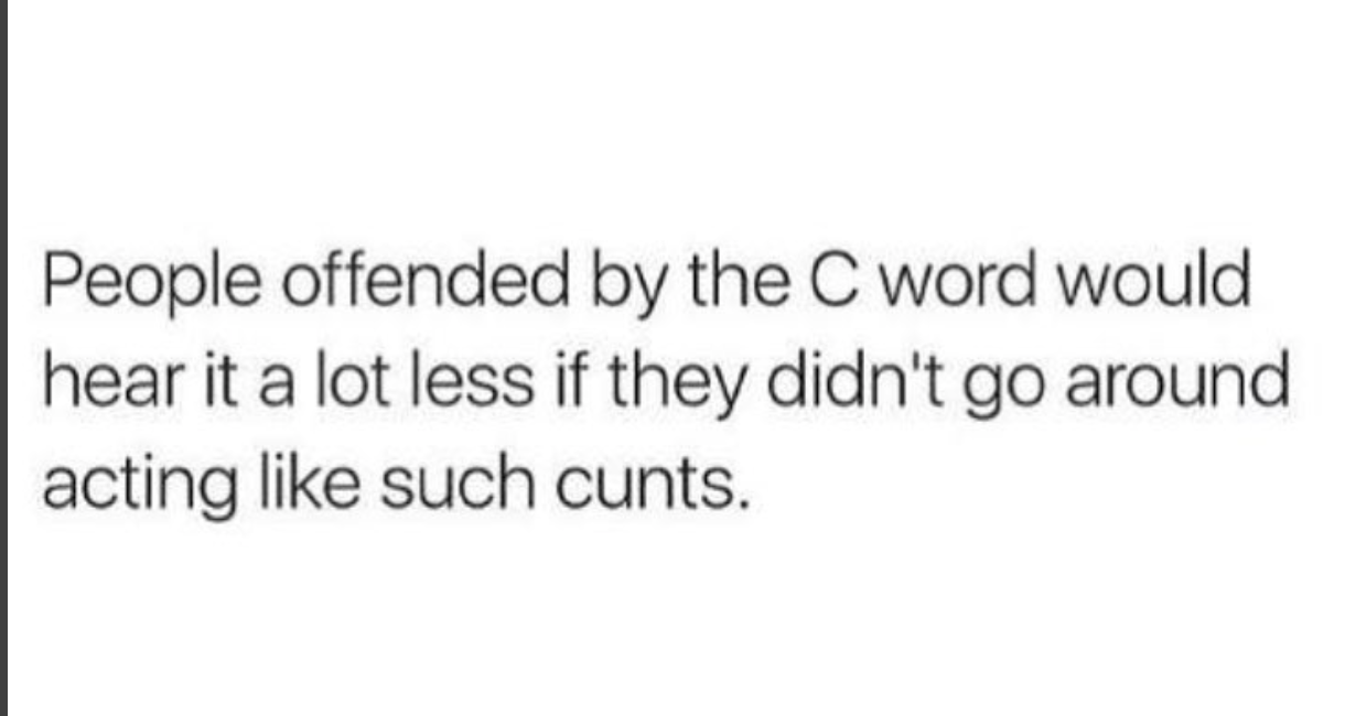 people who are offended by the word cunt - People offended by the C word would hear it a lot less if they didn't go around acting such cunts.