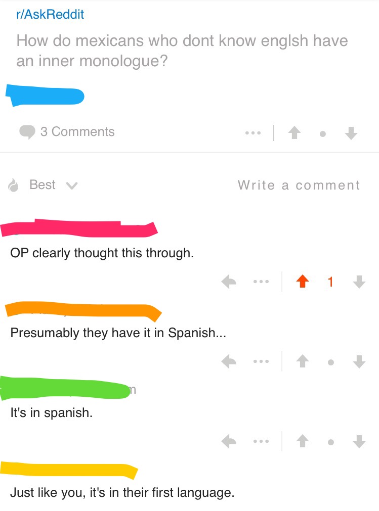 document - rAskReddit How do mexicans who dont know englsh have an inner monologue? 3 Best v Write a comment Op clearly thought this through. to .. 1 Presumably they have it in Spanish... It's in spanish. Just you, it's in their first language.