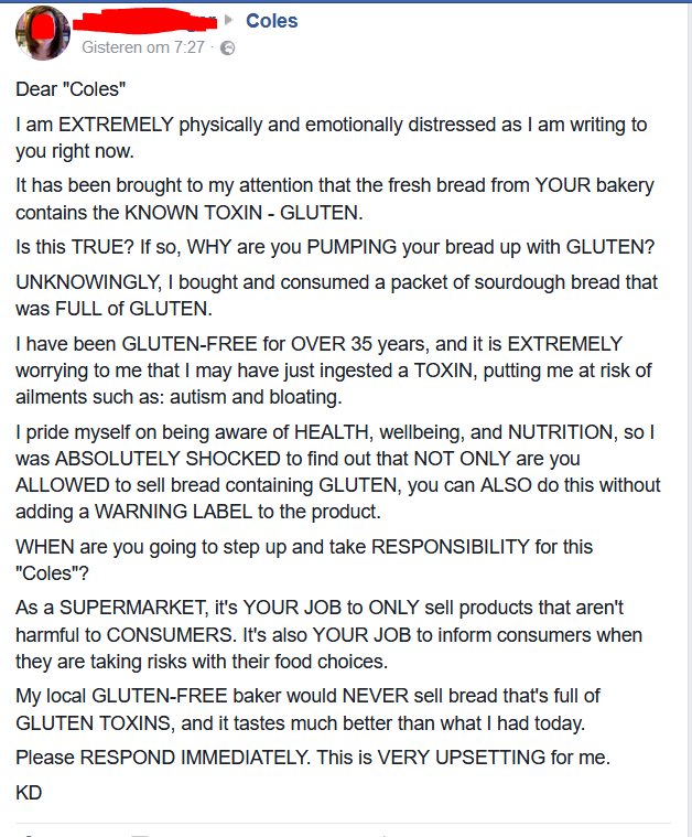 document - Coles Gisteren om Dear "Coles" I am Extremely physically and emotionally distressed as I am writing to you right now. It has been brought to my attention that the fresh bread from Your bakery contains the Known Toxin Gluten. Is this True? If so
