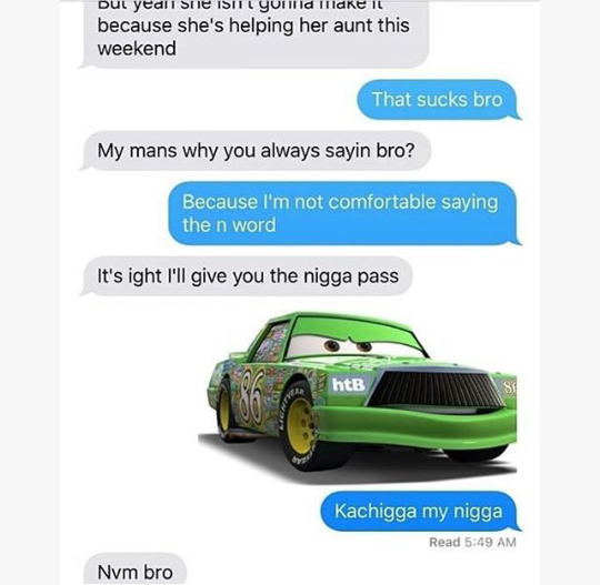 chick hicks cars - Dut yedil Sie Isit yond IlldKE Il because she's helping her aunt this weekend That sucks bro My mans why you always sayin bro? Because I'm not comfortable saying the n word It's ight I'll give you the nigga pass htB Kachigga my nigga Re