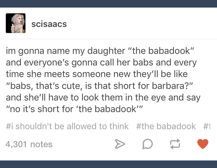 document - scisaacs im gonna name my daughter "the babadook" and everyone's gonna call her babs and every time she meets someone new they'll be "babs, that's cute, is that short for barbara?" and she'll have to look them in the eye and say "no it's short 