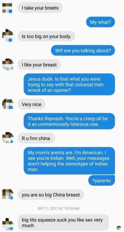 creepy indian guy messages reddit - I take your breets My what? Is too big on your body. Wtf are you talking about? I your breast Jesus dude. Is that what you were trying to say with that colossal train wreck of an opener? Very nice Thanks Reynash. You're