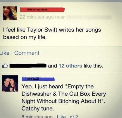 software - Girl in my class 22 minutes ago near I feel Taylor Swift writes her songs based on my life. Comment and 12 others this. Her Dad Yep. I just heard "Empty the Dishwasher & The Cat Box Every Night Without Bitching About It". Catchy tune. 8 minutes