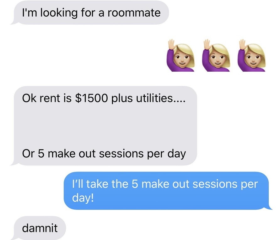 communication - I'm looking for a roommate Ok rent is $1500 plus utilities.... Or 5 make out sessions per day I'll take the 5 make out sessions per day! damnit