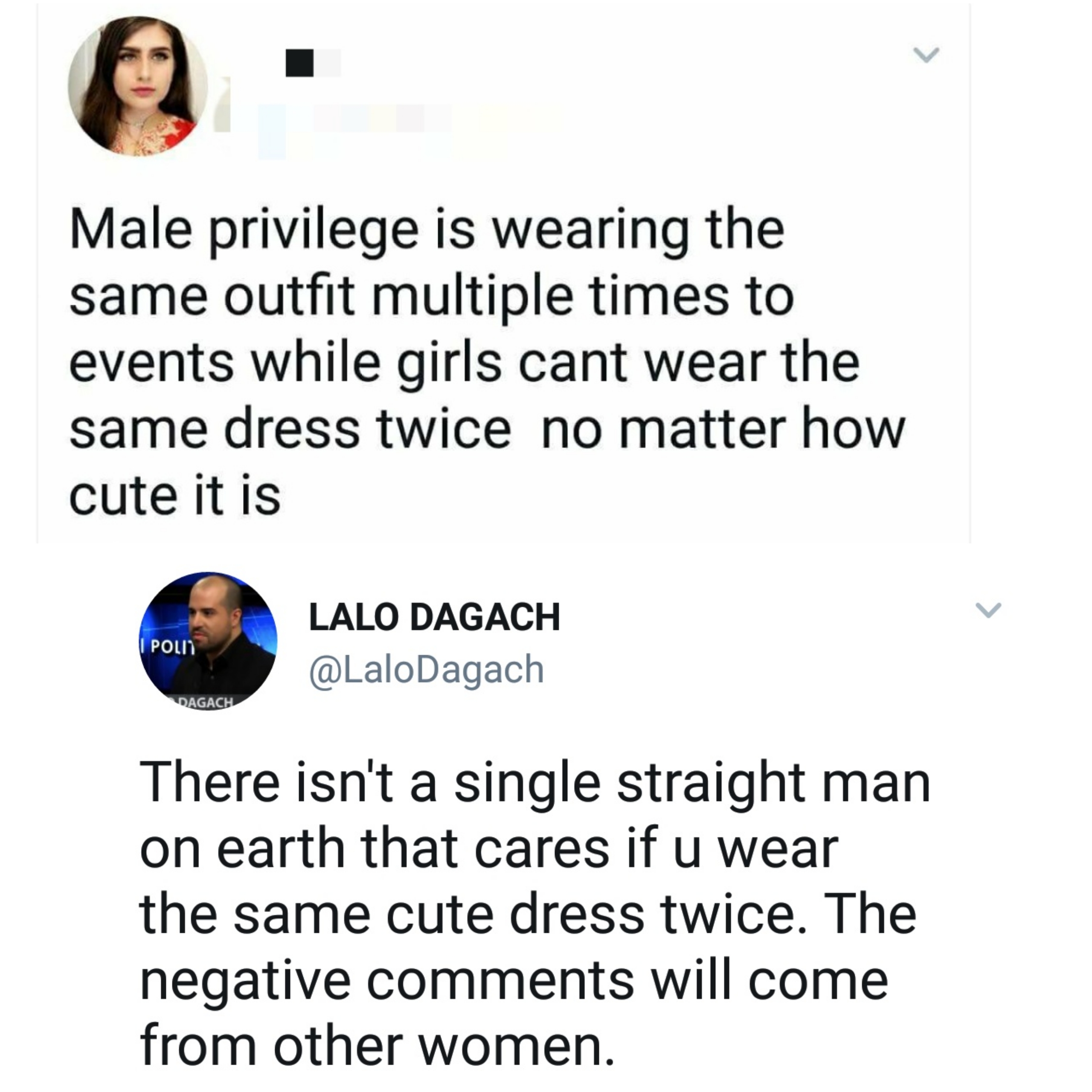 women are so stupid - Male privilege is wearing the same outfit multiple times to events while girls cant wear the same dress twice no matter how cute it is Pol Lalo Dagach Dagach There isn't a single straight man on earth that cares if u wear the same cu