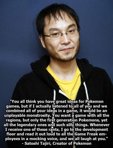 satoshi tajiri quotes - "You all think you have great ideas for Pokemon games, but if I actually listened to all of you and we combined all of your ideas in a game, it would be an unplayable monstrosity. You want a game with all the regions, but only the 