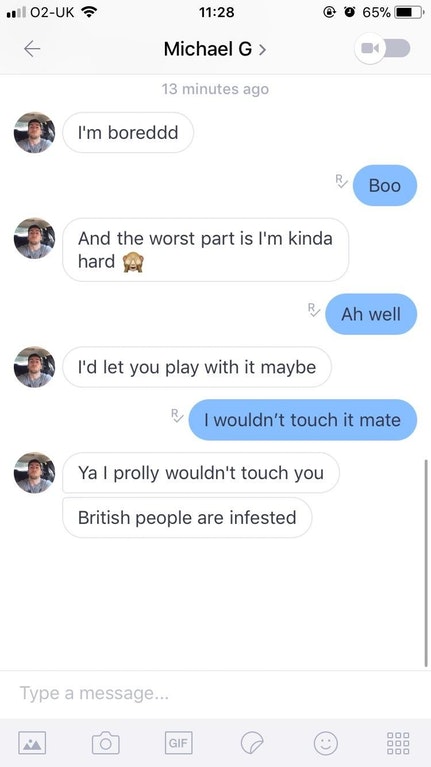 screenshot - .02Uk O 65% Michael G > 13 minutes ago I'm boreddd Boo And the worst part is I'm kinda hard R Ah well I'd let you play with it maybe I wouldn't touch it mate Ya I prolly wouldn't touch you British people are infested Type a message...