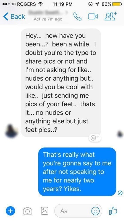 cringey texts - ..000 Rogers Back Active 7m ago @ 1 86% O 18 B Hey... how have you been...? been a while. I doubt you're the type to pics or not and I'm not asking for .. nudes or anything but.. would you be cool with .. just sending me pics of your feet.