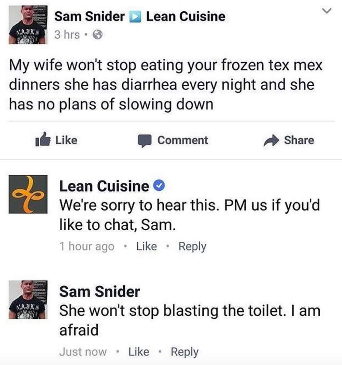 web page - Lean Cuisine Sam Snider 3 hrs. My wife won't stop eating your frozen tex mex dinners she has diarrhea every night and she has no plans of slowing down 0 Comment Lean Cuisine We're sorry to hear this. Pm us if you'd to chat, Sam. 1 hour ago Sam 