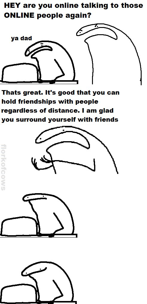 Hey are you online talking to those Online people again? ya dad Thats great. It's good that you can hold friendships with people regardless of distance. I am glad you surround yourself with friends florkofcows