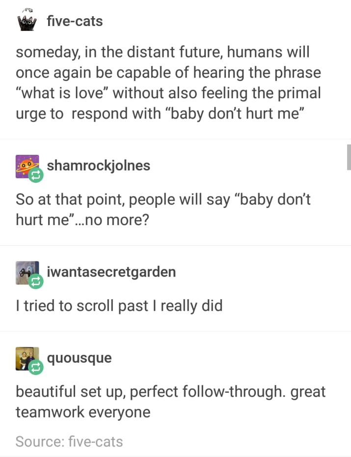love baby dont hurt me text post - by fivecats someday, in the distant future, humans will once again be capable of hearing the phrase "what is love without also feeling the primal urge to respond with baby don't hurt me" shamrockjolnes So at that point, 