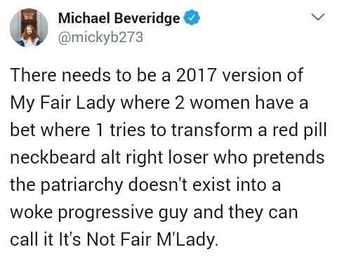Michael Beveridge There needs to be a 2017 version of My Fair Lady where 2 women have a bet where 1 tries to transform a red pill neckbeard alt right loser who pretends the patriarchy doesn't exist into a woke progressive guy and they can call it It's Not