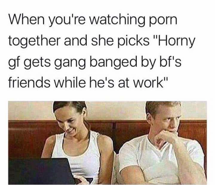 bbc addict - When you're watching porn together and she picks "Horny gf gets gang banged by bf's friends while he's at work"