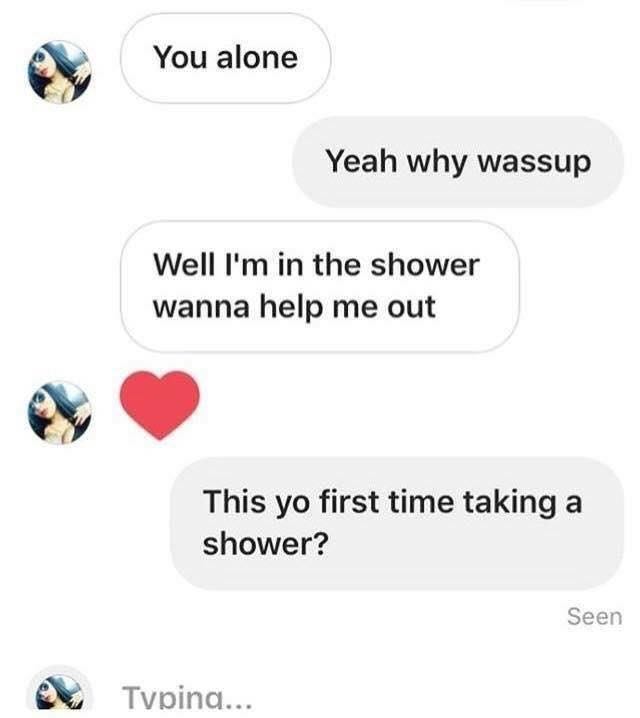 showering alone meme - You alone Yeah why wassup Well I'm in the shower wanna help me out This yo first time taking a shower? Seen Typing...