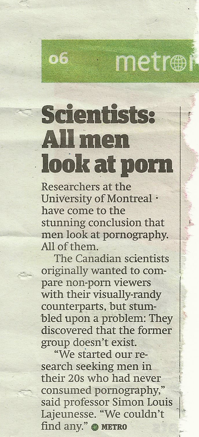 document - 06 metro Scientists All men look at porn Researchers at the University of Montreal have come to the stunning conclusion that men look at pornography. All of them. The Canadian scientists originally wanted to com pare nonporn viewers with their…