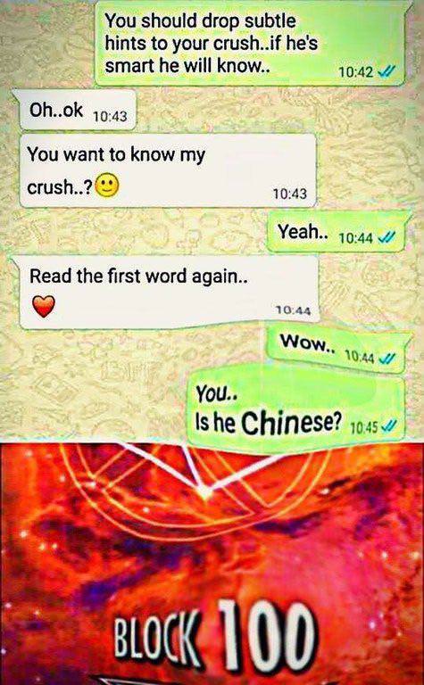 you is he chinese - You should drop subtle hints to your crush..if he's smart he will know.. Oh..ok You want to know my crush..? Yeah.. Read the first word again.. Wow.. You.. Is he Chinese? 10.45 Block 100