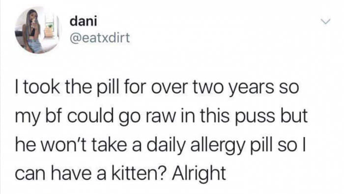dani I took the pill for over two years so my bf could go raw in this puss but he won't take a daily allergy pill so I can have a kitten? Alright