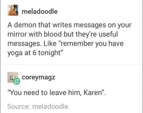 document - meladoodle A demon that writes messages on your mirror with blood but they're useful messages. "remember you have yoga at 6 tonight" coreymagz "You need to leave him, Karen". Source meladoodle