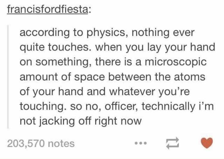 weird tumblr posts about school - francisfordfiesta according to physics, nothing ever quite touches. when you lay your hand on something, there is a microscopic amount of space between the atoms of your hand and whatever you're touching. so no, officer, 