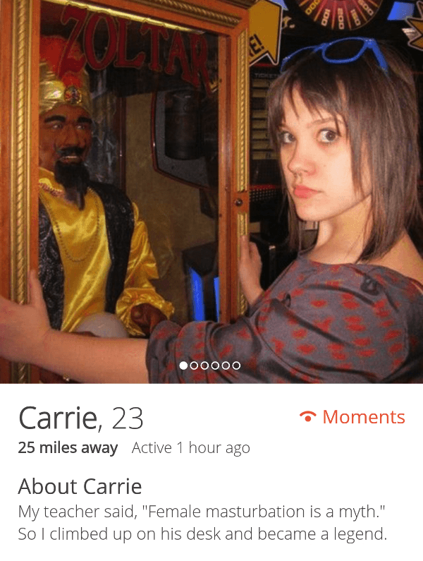 anal tinder girls - .00000 Carrie, 23 Moments 25 miles away Active 1 hour ago About Carrie My teacher said, "Female masturbation is a myth." So I climbed up on his desk and became a legend.