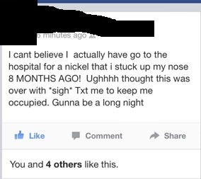 cringe crazy facebook posts - murtutes ago I cant believe I actually have go to the hospital for a nickel that i stuck up my nose 8 Months Ago! Ughhhh thought this was over with sigh Txt me to keep me occupied. Gunna be a long night it Comment You and 4 o