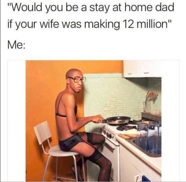 would you be a stay at home dad if your wife was making 12 million - | "Would you be a stay at home dad if your wife was making 12 million" Me