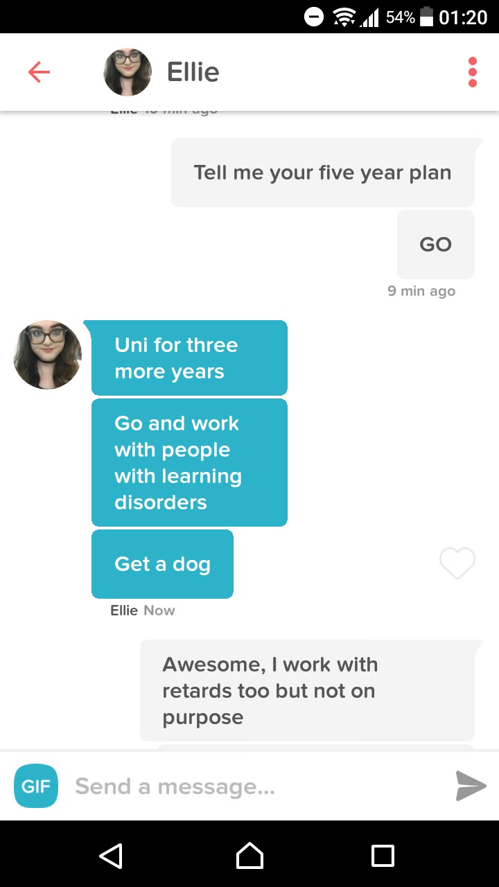 tinder work with retards - Of 54% Ellie Tell me your five year plan Go 9 min ago Uni for three more years Go and work with people with learning disorders Get a dog Ellie Now Awesome, I work with retards too but not on purpose Gif Send a message...