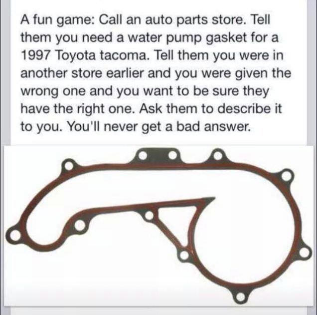 toyota tacoma water pump gasket - A fun game Call an auto parts store. Tell them you need a water pump gasket for a 1997 Toyota tacoma. Tell them you were in another store earlier and you were given the wrong one and you want to be sure they have the righ