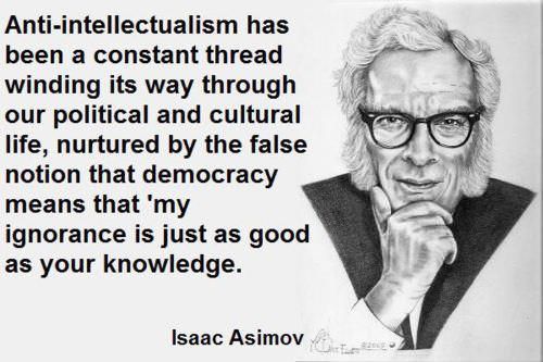 anti intellectualism - Antiintellectualism has been a constant thread winding its way through our political and cultural life, nurtured by the false notion that democracy means that 'my ignorance is just as good as your knowledge. Isaac Asimov