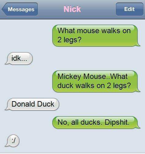 funny gamer texts - Messages Nick Edit What mouse walks on 2 legs? idk... Mickey Mouse. What duck walks on 2 legs? Donald Duck No, all ducks. Dipshit.