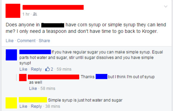 web page - 1 hr Does anyone in have corn syrup or simple syrup they can lend me? I only need a teaspoon and don't have time to go back to Kroger. Comment If you have regular sugar you can make simple syrup. Equal parts hot water and sugar, stir until suga