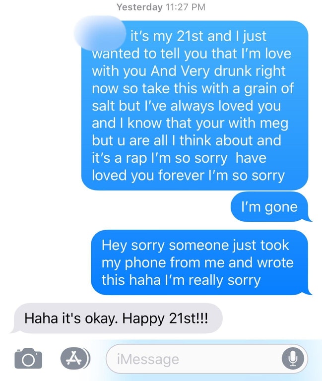 texts that make you cum - Yesterday it's my 21st and I just wanted to tell you that I'm love with you And Very drunk right now so take this with a grain of salt but I've always loved you and I know that your with meg but u are all I think about and it's a