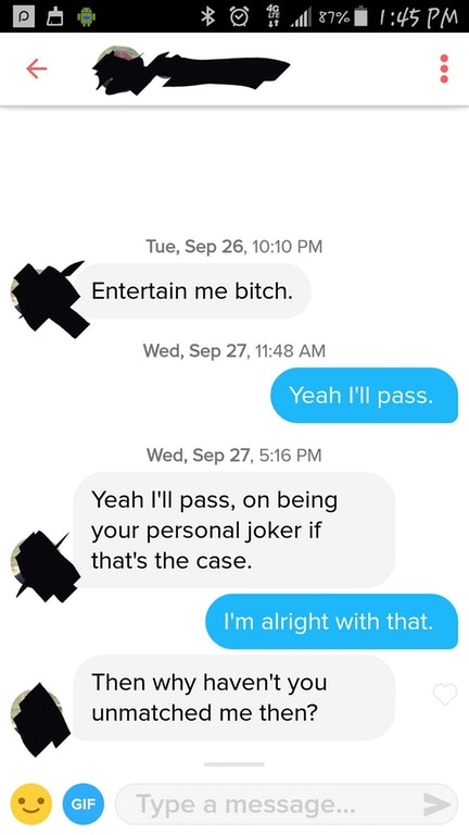 web page - 87% Tue, Sep 26, Entertain me bitch. Wed, Sep 27, Yeah I'll pass. Wed, Sep 27, Yeah I'll pass, on being your personal joker if that's the case. I'm alright with that. Then why haven't you unmatched me then? Gif Type a message...