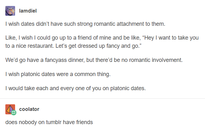 platonic life partner - lamdiel I wish dates didn't have such strong romantic attachment to them. , I wish I could go up to a friend of mine and be , "Hey I want to take you to a nice restaurant. Let's get dressed up fancy and go." We'd go have a fancyass