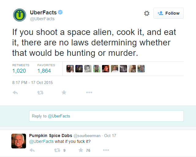 asking the real question - UberFacts If you shoot a space alien, cook it, and eat it, there are no laws determining whether that would be hunting or murder. 1,020 Favorites 1,864 to Pumpkin Spice Dabs Oct 17 what if you fuck it? 29 76