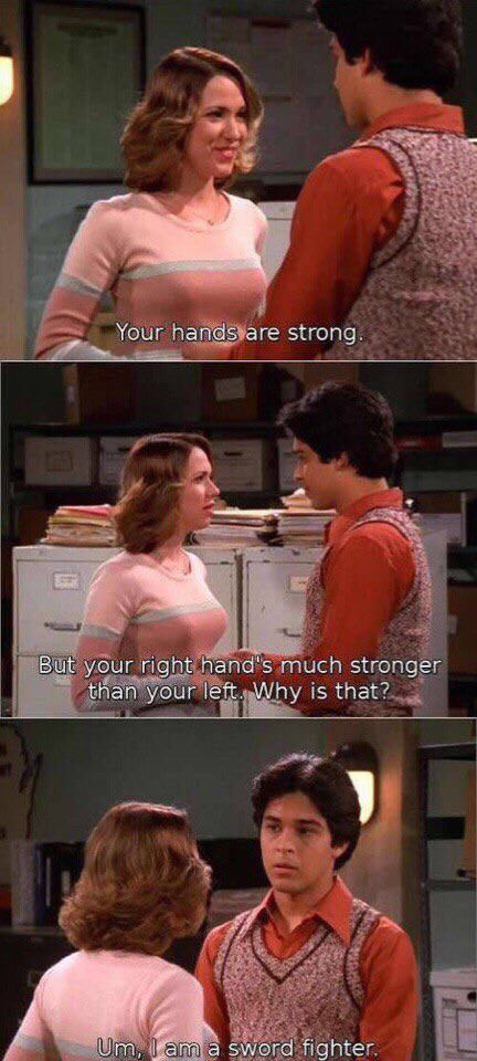 70s show funny moments - Your hands are strong. But your right hand's much stronger than your left. Why is that? Um, I am a sword fighter.