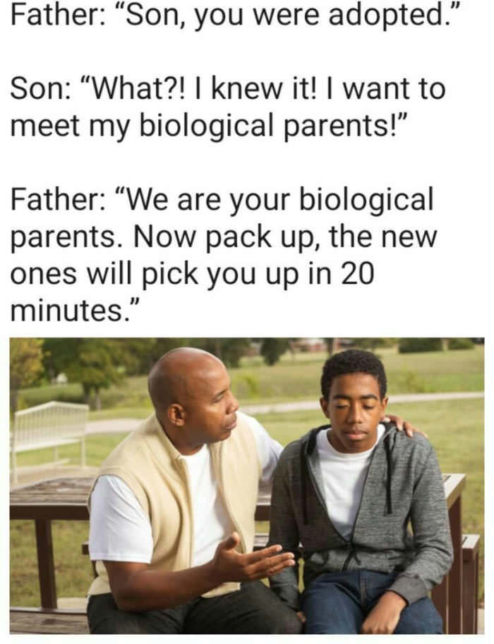 son you re adopted meme - Father "Son, you were adopted." Son "What?! I knew it! I want to meet my biological parents!" Father We are your biological parents. Now pack up, the new ones will pick you up in 20 minutes."