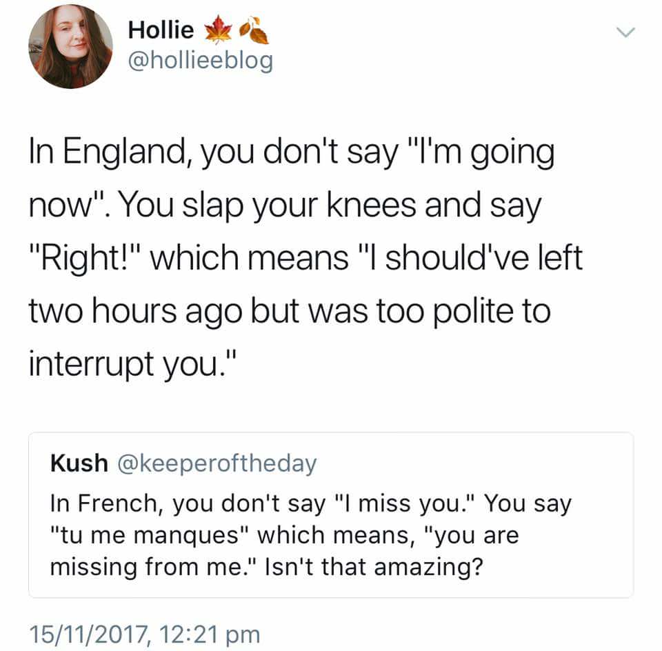 Hollie In England, you don't say "I'm going now". You slap your knees and say "Right!" which means "I should've left two hours ago but was too polite to interrupt you." Kush In French, you don't say "I miss you." You say "tu me manques" which means, "you…