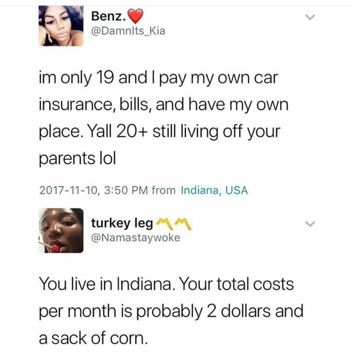 document - Benz. im only 19 and I pay my own car insurance, bills, and have my own place. Yall 20 still living off your parents lol , from Indiana, Usa turkey leg Mm You live in Indiana. Your total costs per month is probably 2 dollars and a sack of corn.