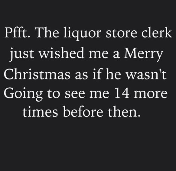 angle - Pfft. The liquor store clerk just wished me a Merry Christmas as if he wasn't Going to see me 14 more times before then.