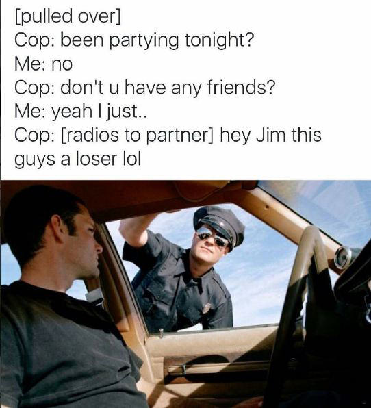 please step out of the car - pulled over Cop been partying tonight? Me no Cop don't u have any friends? Me yeah I just.. Cop radios to partner hey Jim this guys a loser lol