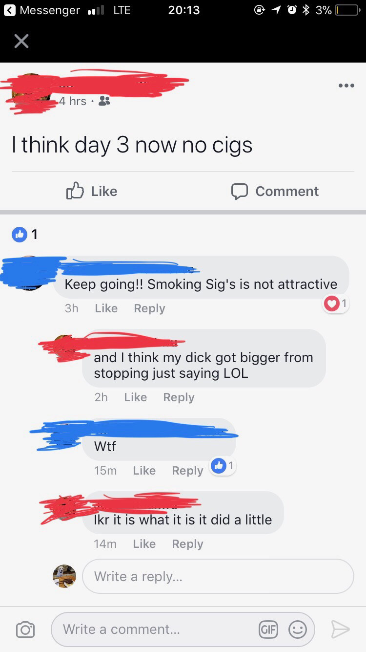 cringe screenshot - Messenger , Lte @ 1 0 3% 0 4 hrs. I think day 3 now no cigs 0 Comment 1 Keep going!! Smoking Sig's is not attractive 3h 1 and I think my dick got bigger from stopping just saying Lol 2h Wtf 15m 1 Ikr it is what it is it did a little 14