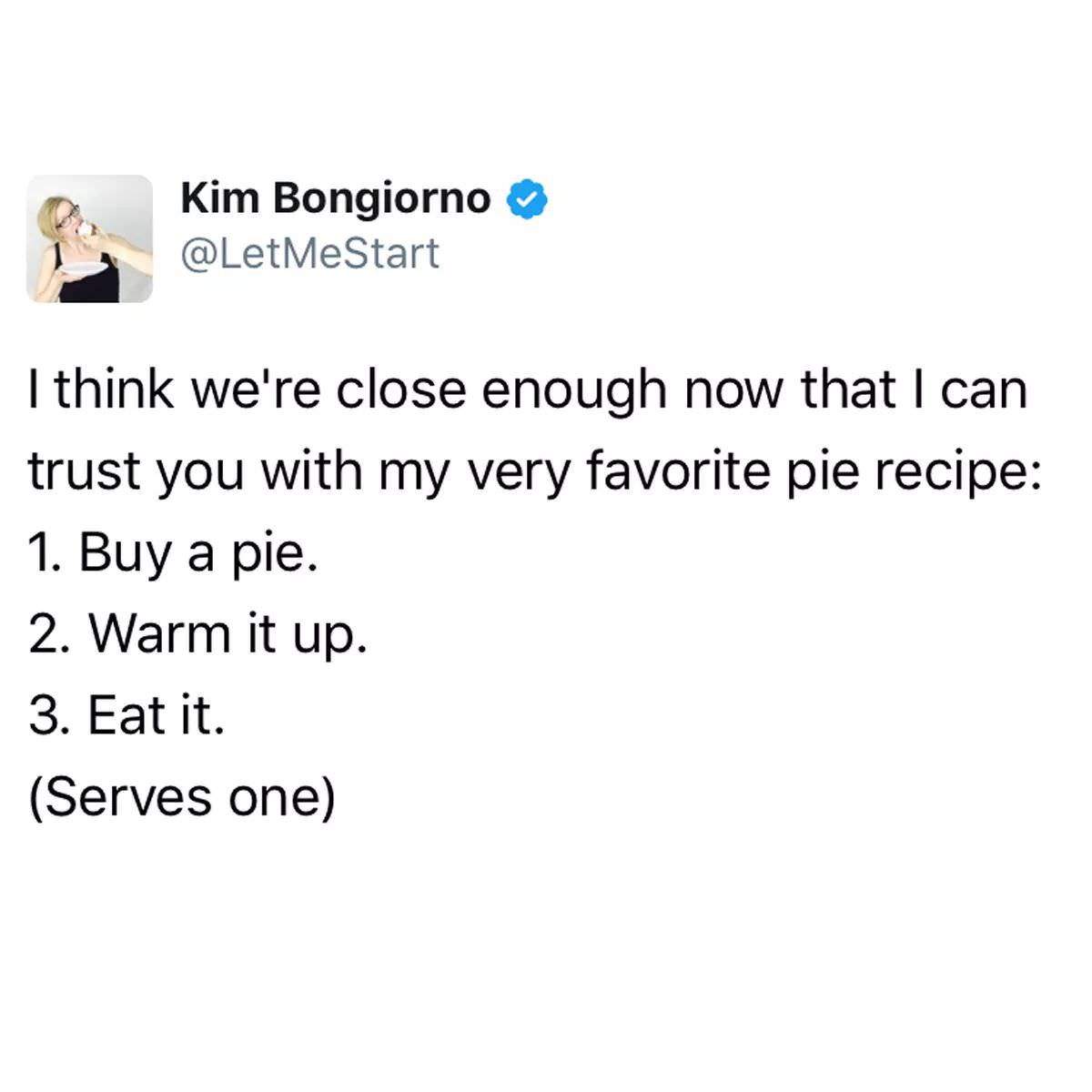 me IRL - Kim Bongiorno Me Start I think we're close enough now that I can trust you with my very favorite pie recipe 1. Buy a pie. 2. Warm it up. 3. Eat it. Serves one